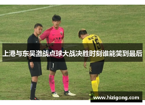 上港与东吴激战点球大战决胜时刻谁能笑到最后