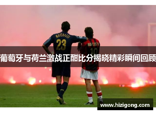 葡萄牙与荷兰激战正酣比分揭晓精彩瞬间回顾