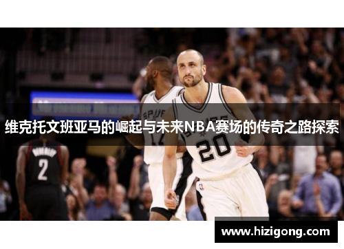 维克托文班亚马的崛起与未来NBA赛场的传奇之路探索